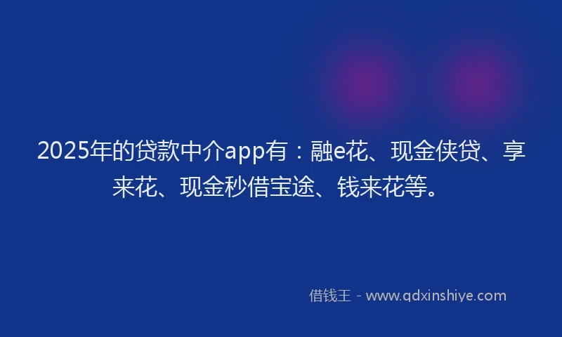 2025年的贷款中介app有：融e花、现金侠贷、享来花、现金秒借宝途、钱来花等。