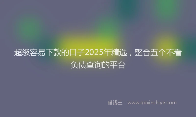 超级容易下款的口子2025年精选，整合五个不看负债查询的平台