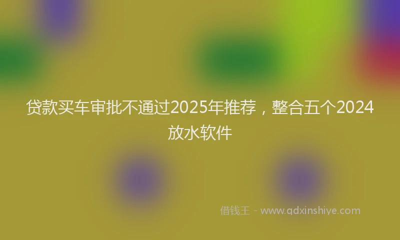 贷款买车审批不通过2025年推荐，整合五个2024放水软件