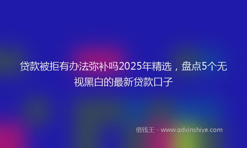 贷款被拒有办法弥补吗2025年精选，盘点5个无视黑白的最新贷款口子
