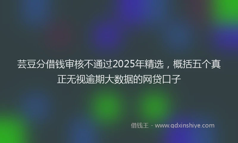 芸豆分借钱审核不通过2025年精选，概括五个真正无视逾期大数据的网贷口子