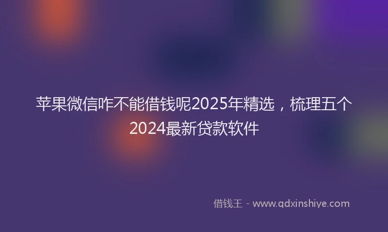 苹果微信咋不能借钱呢2025年精选，梳理五个2024最新贷款软件