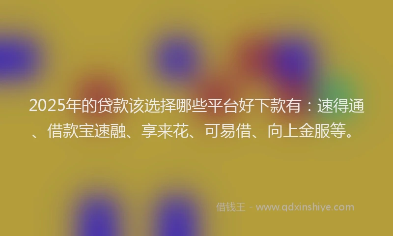 2025年的贷款该选择哪些平台好下款有：速得通、借款宝速融、享来花、可易借、向上金服等。
