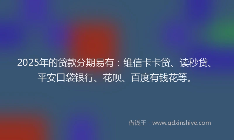 2025年的贷款分期易有：维信卡卡贷、读秒贷、平安口袋银行、花呗、百度有钱花等。