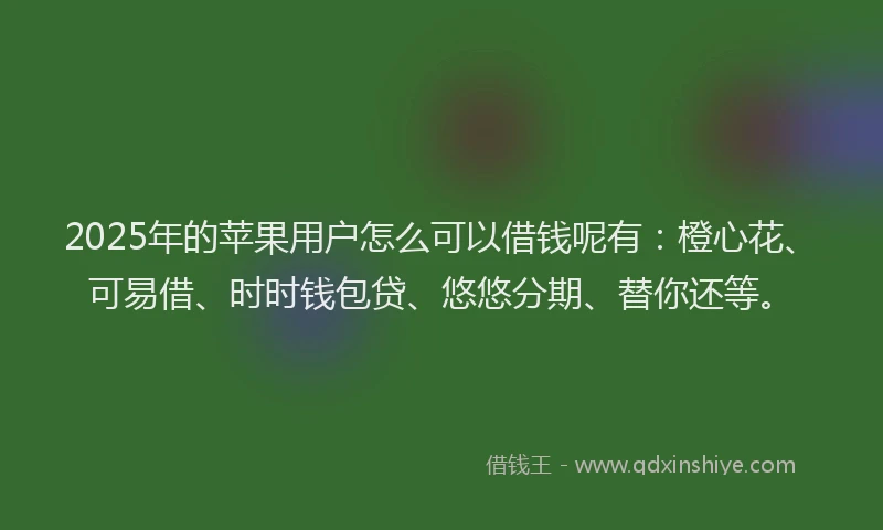 2025年的苹果用户怎么可以借钱呢有：橙心花、可易借、时时钱包贷、悠悠分期、替你还等。