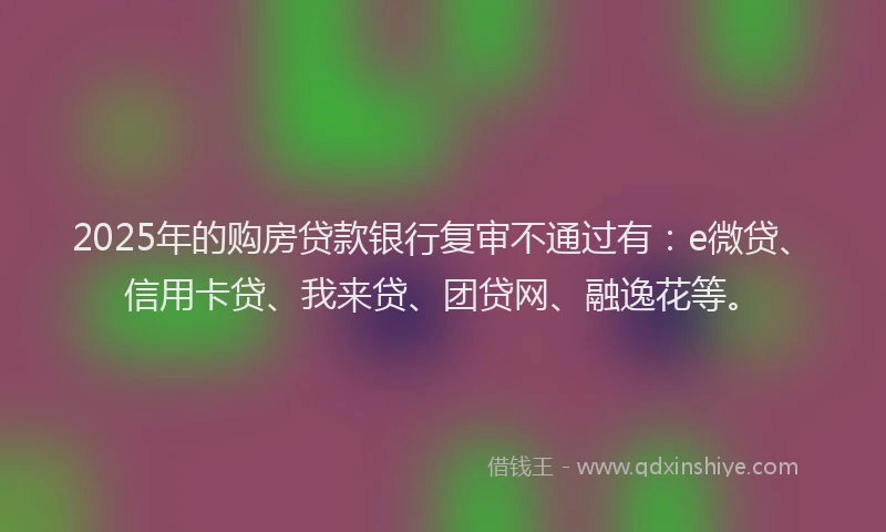 2025年的购房贷款银行复审不通过有：e微贷、信用卡贷、我来贷、团贷网、融逸花等。