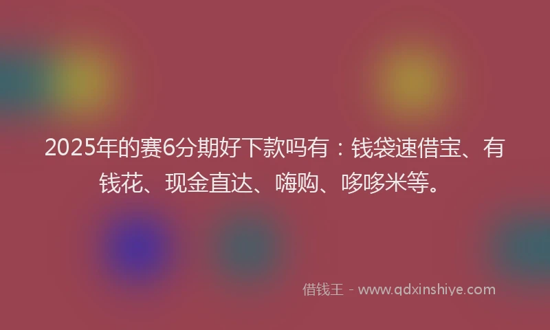 2025年的赛6分期好下款吗有：钱袋速借宝、有钱花、现金直达、嗨购、哆哆米等。