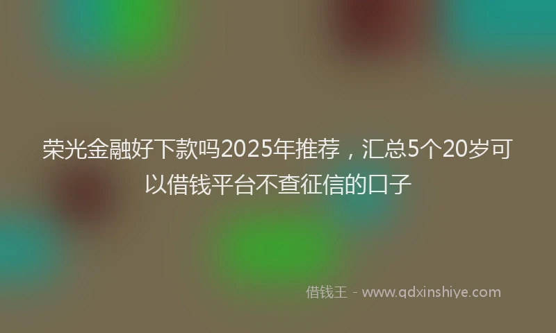 荣光金融好下款吗2025年推荐，汇总5个20岁可以借钱平台不查征信的口子