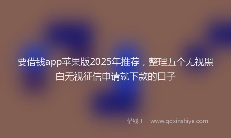 要借钱app苹果版2025年推荐，整理五个无视黑白无视征信申请就下款的口子