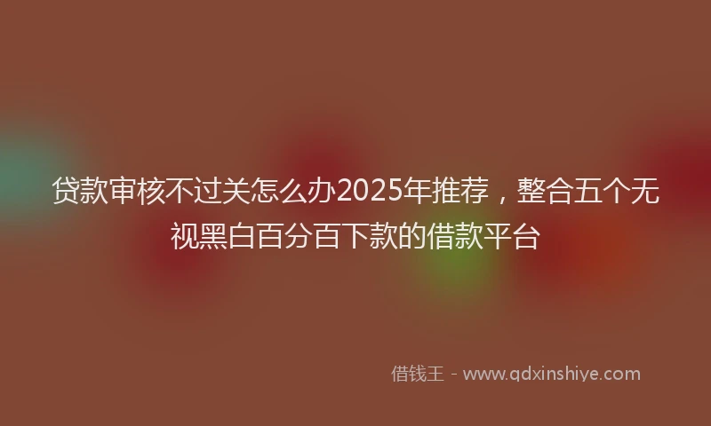 贷款审核不过关怎么办2025年推荐，整合五个无视黑白百分百下款的借款平台
