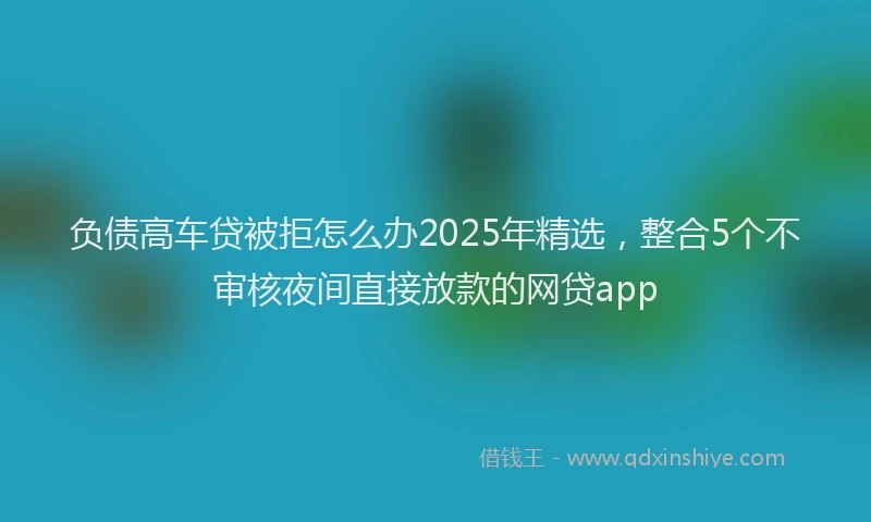负债高车贷被拒怎么办2025年精选，整合5个不审核夜间直接放款的网贷app