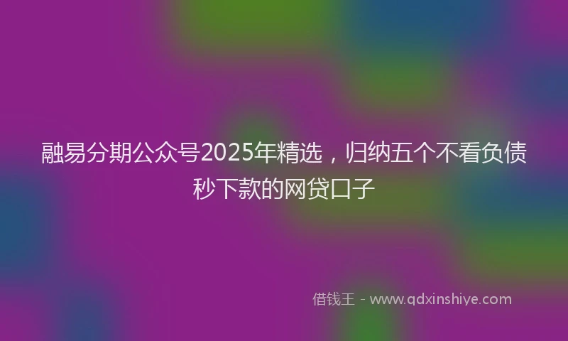 融易分期公众号2025年精选，归纳五个不看负债秒下款的网贷口子