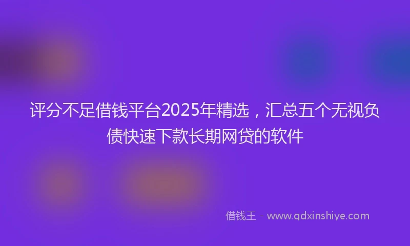 评分不足借钱平台2025年精选，汇总五个无视负债快速下款长期网贷的软件
