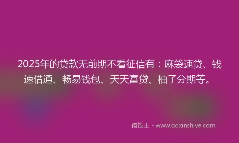2025年的贷款无前期不看征信有：麻袋速贷、钱速借通、畅易钱包、天天富贷、柚子分期等。