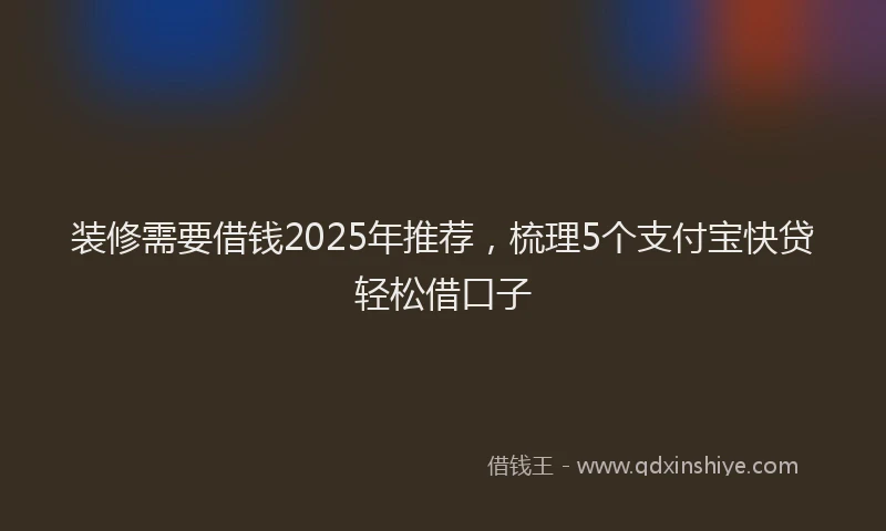 装修需要借钱2025年推荐，梳理5个支付宝快贷轻松借口子
