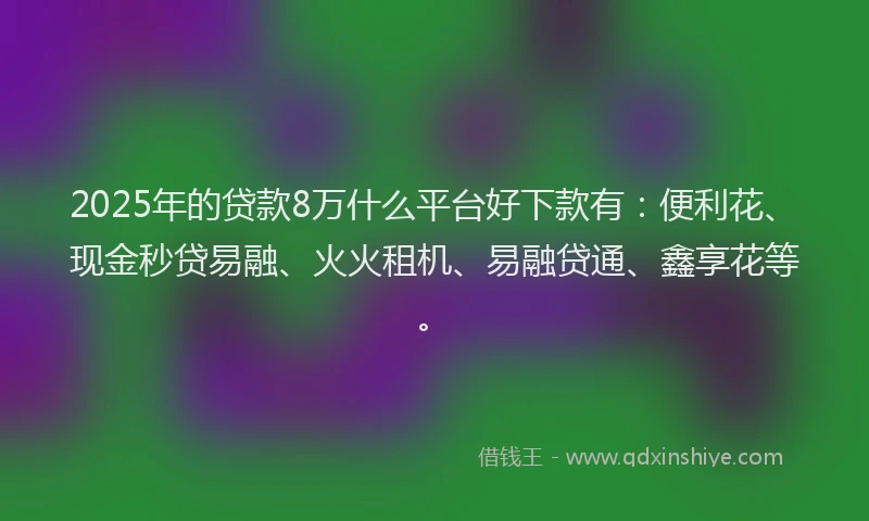 2025年的贷款8万什么平台好下款有：便利花、现金秒贷易融、火火租机、易融贷通、鑫享花等。