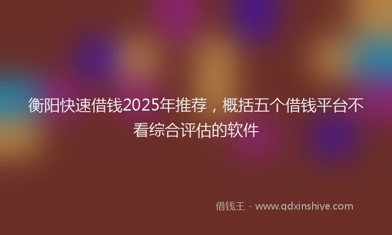 衡阳快速借钱2025年推荐，概括五个借钱平台不看综合评估的软件