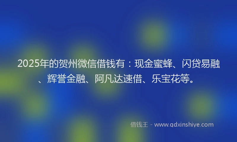 2025年的贺州微信借钱有：现金蜜蜂、闪贷易融、辉誉金融、阿凡达速借、乐宝花等。