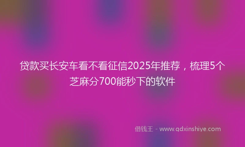 贷款买长安车看不看征信2025年推荐，梳理5个芝麻分700能秒下的软件