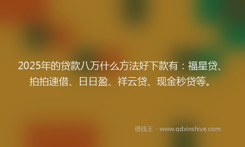 2025年的贷款八万什么方法好下款有：福星贷、拍拍速借、日日盈、祥云贷、现金秒贷等。