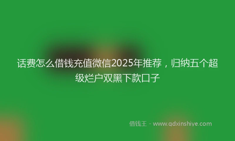 话费怎么借钱充值微信2025年推荐，归纳五个超级烂户双黑下款口子