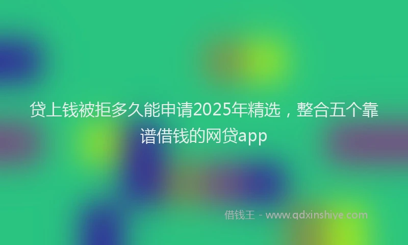 贷上钱被拒多久能申请2025年精选，整合五个靠谱借钱的网贷app