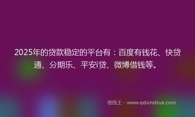 2025年的贷款稳定的平台有：百度有钱花、快贷通、分期乐、平安i贷、微博借钱等。