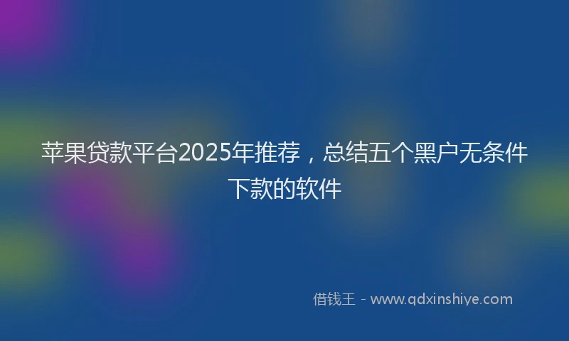 苹果贷款平台2025年推荐，总结五个黑户无条件下款的软件