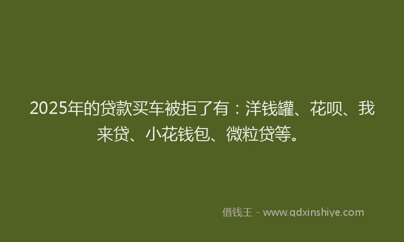 2025年的贷款买车被拒了有：洋钱罐、花呗、我来贷、小花钱包、微粒贷等。