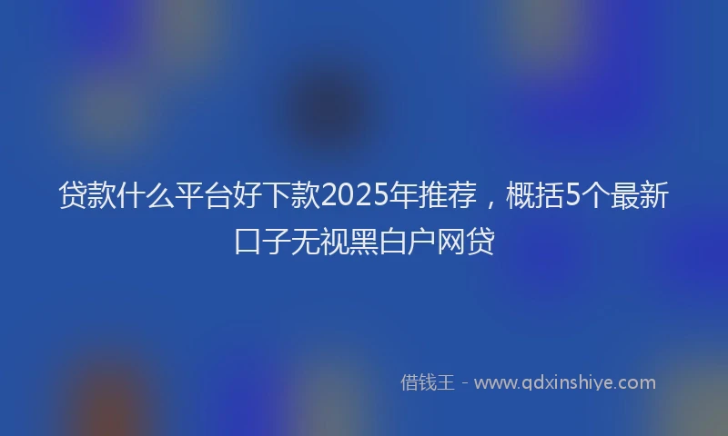 贷款什么平台好下款2025年推荐，概括5个最新口子无视黑白户网贷