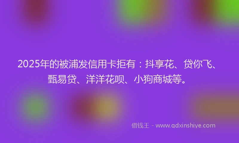 2025年的被浦发信用卡拒有：抖享花、贷你飞、甄易贷、洋洋花呗、小狗商城等。