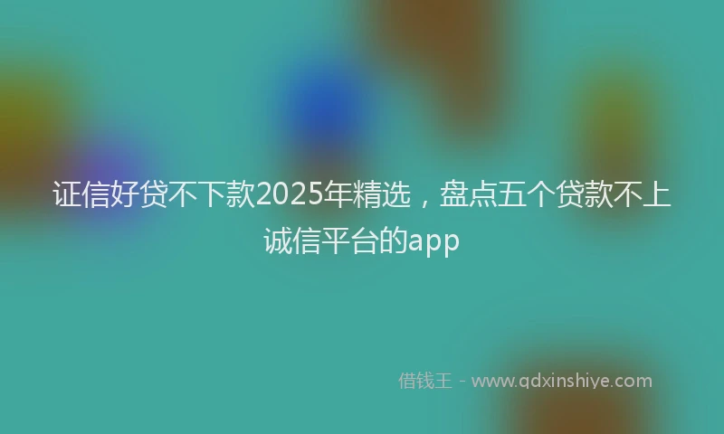证信好贷不下款2025年精选，盘点五个贷款不上诚信平台的app