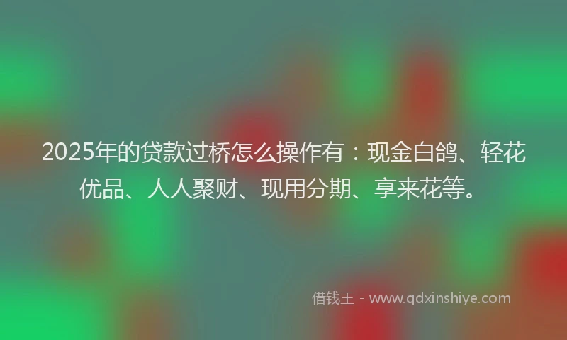 2025年的贷款过桥怎么操作有：现金白鸽、轻花优品、人人聚财、现用分期、享来花等。