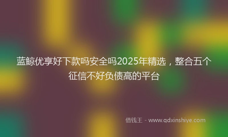 蓝鲸优享好下款吗安全吗2025年精选，整合五个征信不好负债高的平台