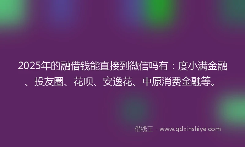 2025年的融借钱能直接到微信吗有：度小满金融、投友圈、花呗、安逸花、中原消费金融等。