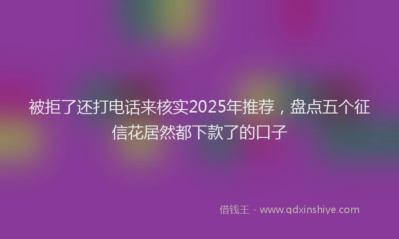 被拒了还打电话来核实2025年推荐，盘点五个征信花居然都下款了的口子