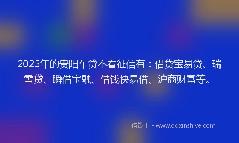 2025年的贵阳车贷不看征信有：借贷宝易贷、瑞雪贷、瞬借宝融、借钱快易借、沪商财富等。