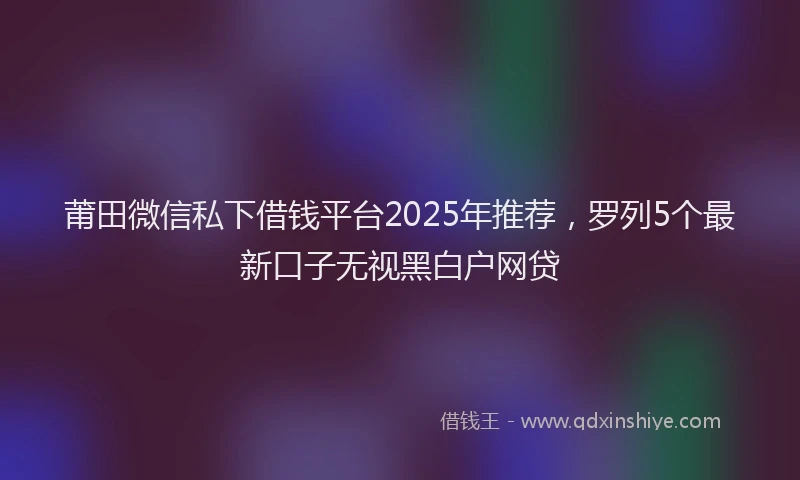 莆田微信私下借钱平台2025年推荐，罗列5个最新口子无视黑白户网贷