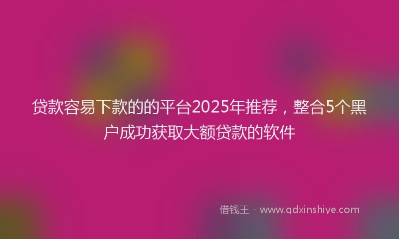 贷款容易下款的的平台2025年推荐，整合5个黑户成功获取大额贷款的软件