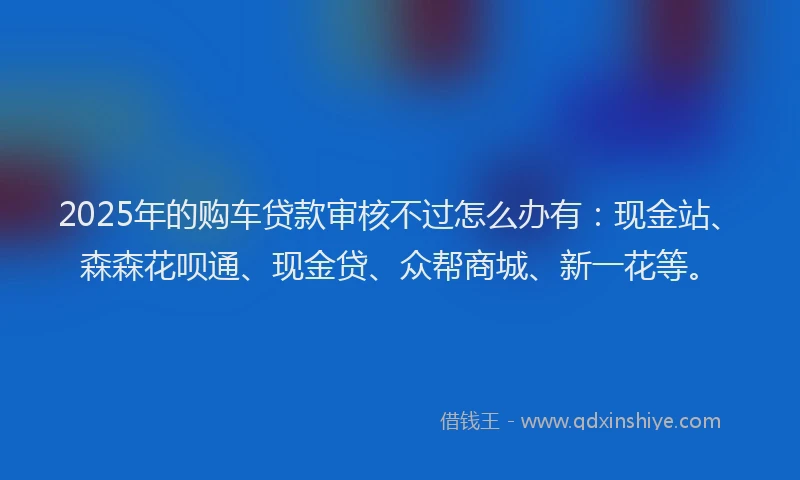 2025年的购车贷款审核不过怎么办有：现金站、森森花呗通、现金贷、众帮商城、新一花等。
