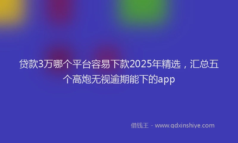 贷款3万哪个平台容易下款2025年精选，汇总五个高炮无视逾期能下的app