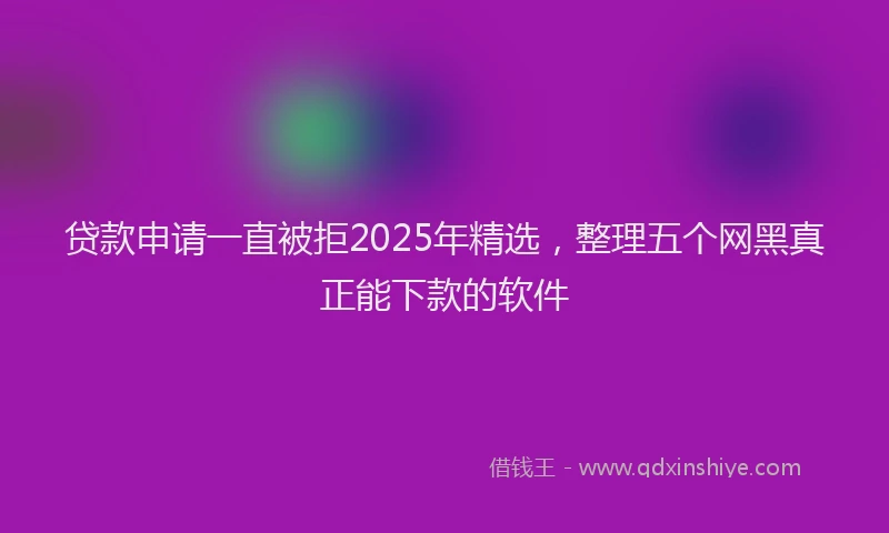 贷款申请一直被拒2025年精选，整理五个网黑真正能下款的软件