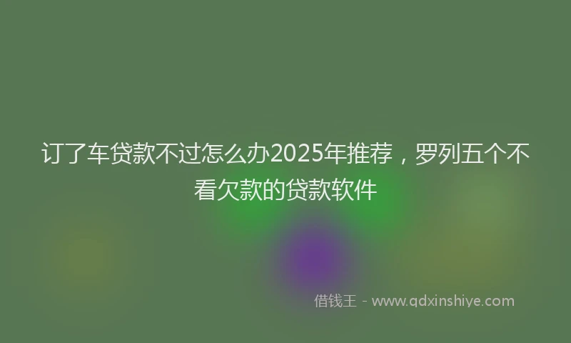 订了车贷款不过怎么办2025年推荐，罗列五个不看欠款的贷款软件