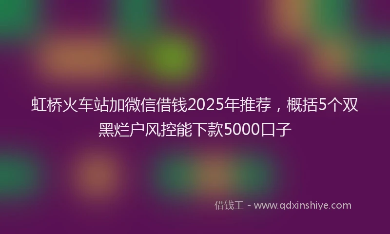 虹桥火车站加微信借钱2025年推荐，概括5个双黑烂户风控能下款5000口子