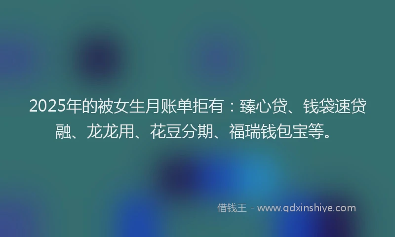 2025年的被女生月账单拒有：臻心贷、钱袋速贷融、龙龙用、花豆分期、福瑞钱包宝等。