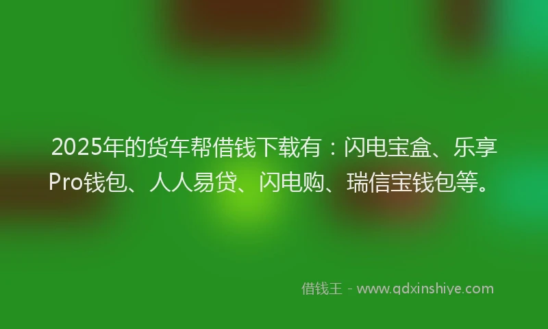 2025年的货车帮借钱下载有：闪电宝盒、乐享Pro钱包、人人易贷、闪电购、瑞信宝钱包等。