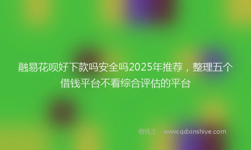 融易花呗好下款吗安全吗2025年推荐，整理五个借钱平台不看综合评估的平台