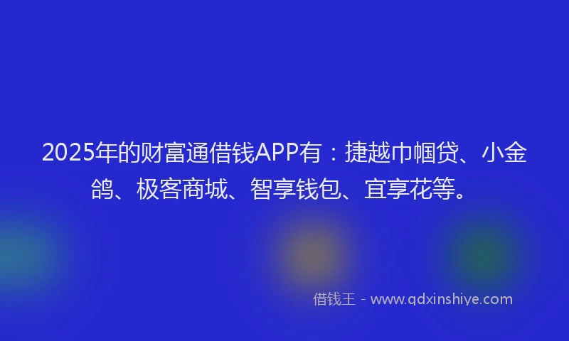 2025年的财富通借钱APP有：捷越巾帼贷、小金鸽、极客商城、智享钱包、宜享花等。