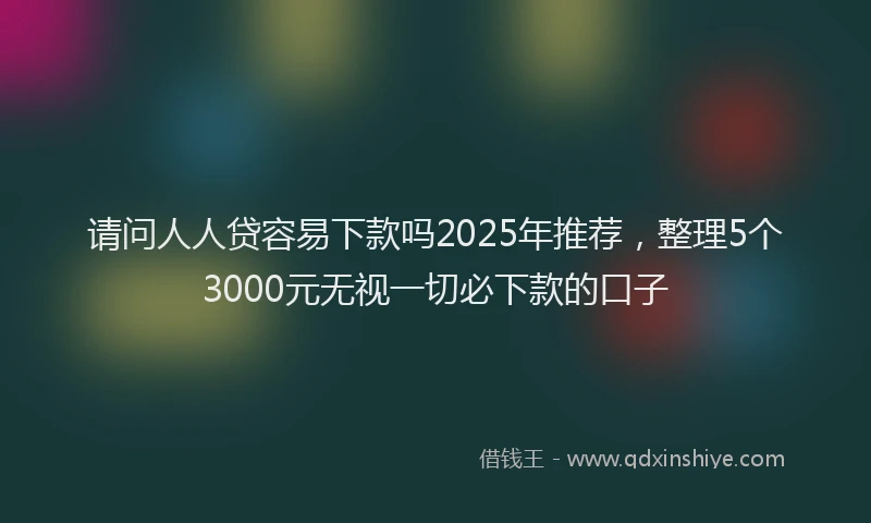 请问人人贷容易下款吗2025年推荐，整理5个3000元无视一切必下款的口子