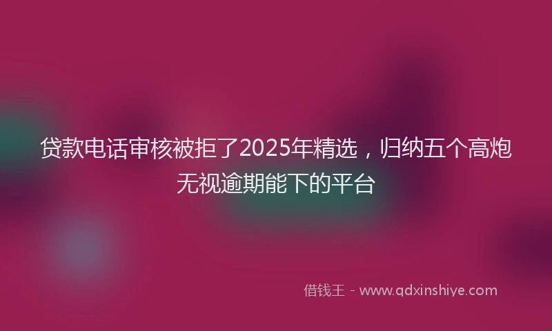 贷款电话审核被拒了2025年精选，归纳五个高炮无视逾期能下的平台